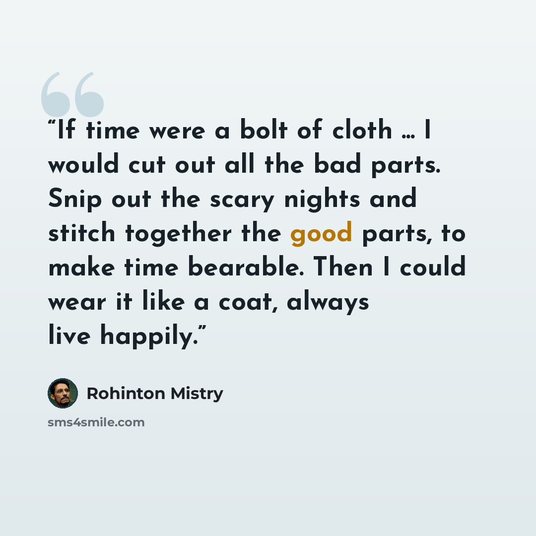 “If time were a bolt of cloth ... I would cut out all the bad parts. Snip out the scary nights and stitch together the good parts, to make time bearable. Then I could wear it like a coat, always live happily.” quote by Rohinton Mistry