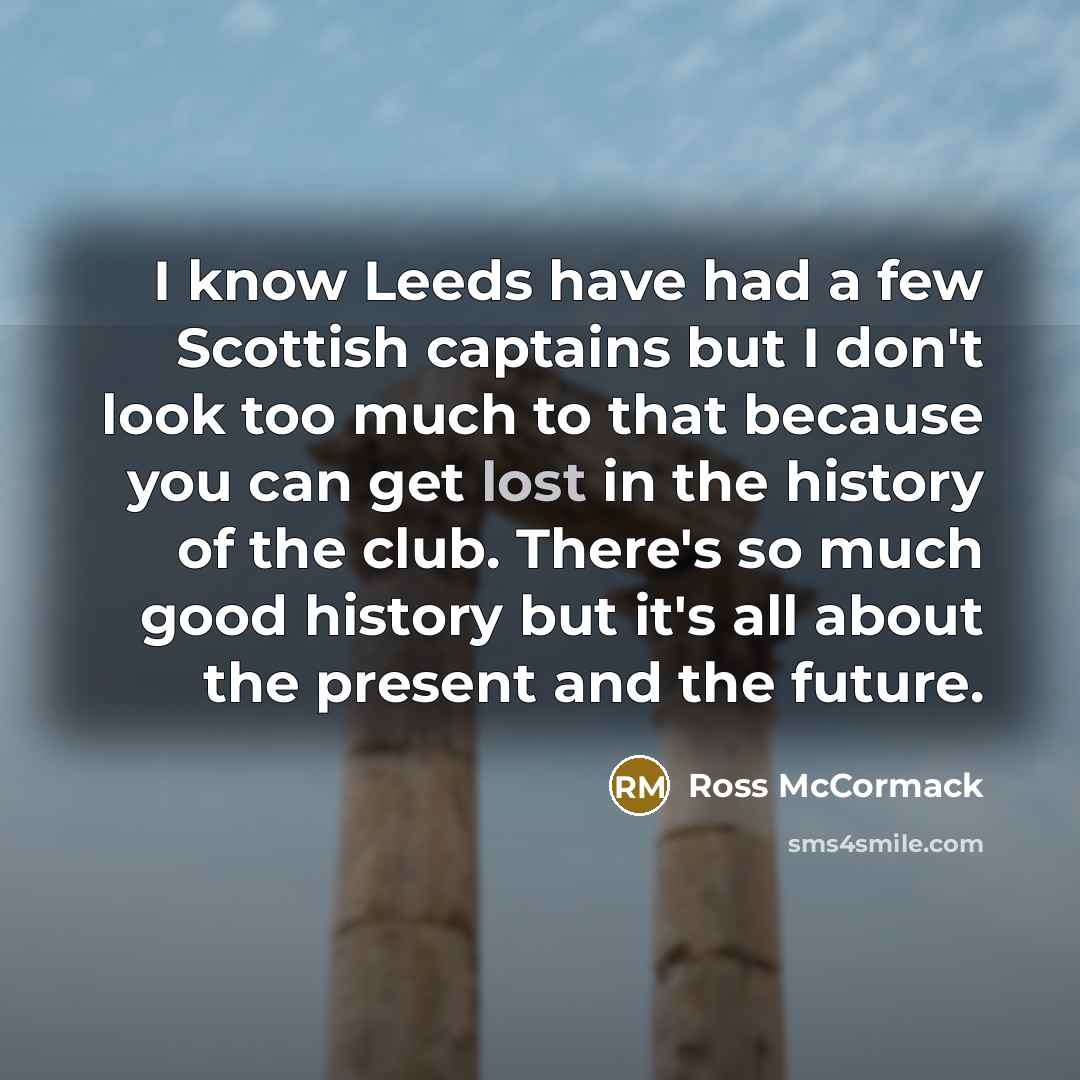 “I know Leeds have had a few Scottish captains but I don't look too much to that because you can get lost in the history of the club. There's so much good history but it's all about the present and the future.” quote by Ross McCormack