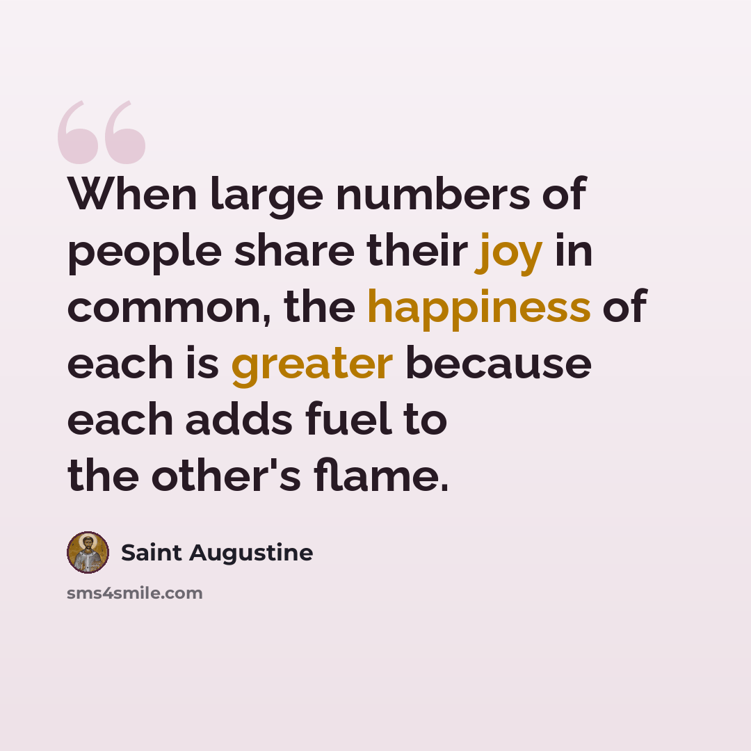 “When large numbers of people share their joy in common, the happiness of each is greater because each adds fuel to the other's flame.” quote by Saint Augustine