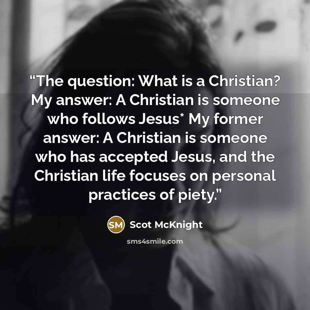 “The question: What is a Christian? My answer: A Christian is someone who follows Jesus* My former answer: A Christian is someone who has accepted Jesus, and the Christian life focuses on personal practices of piety.” quote by Scot McKnight