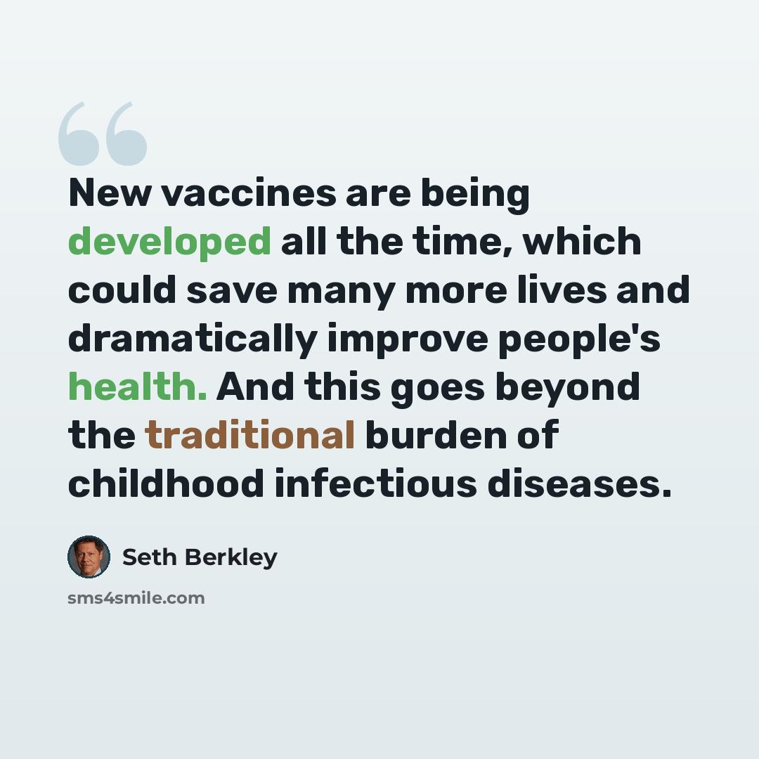 “New vaccines are being developed all the time, which could save many more lives and dramatically improve people's health. And this goes beyond the traditional burden of childhood infectious diseases.” quote by Seth Berkley