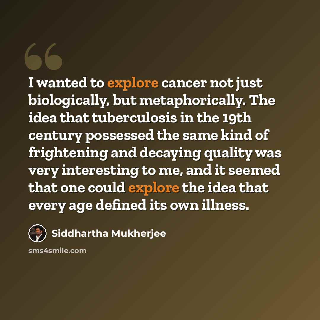 “I wanted to explore cancer not just biologically, but metaphorically. The idea that tuberculosis in the 19th century possessed the same kind of frightening and decaying quality was very interesting to me, and it seemed that one could explore the idea that every age defined its own illness.” quote by Siddhartha Mukherjee