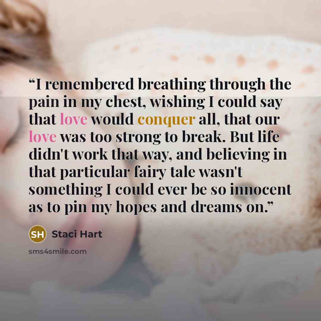 “I remembered breathing through the pain in my chest, wishing I could say that love would conquer all, that our love was too strong to break. But life didn't work that way, and believing in that particular fairy tale wasn't something I could ever be so innocent as to pin my hopes and dreams on.” quote by Staci Hart
