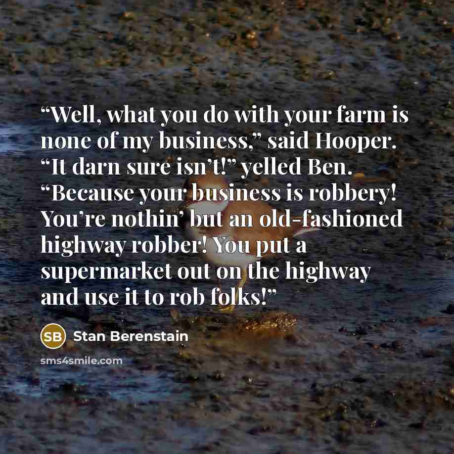 “Well, what you do with your farm is none of my business,” said Hooper. “It darn sure isn’t!” yelled Ben. “Because your business is robbery! You’re nothin’ but an old-fashioned highway robber! You put a supermarket out on the highway and use it to rob folks!” quote by Stan Berenstain