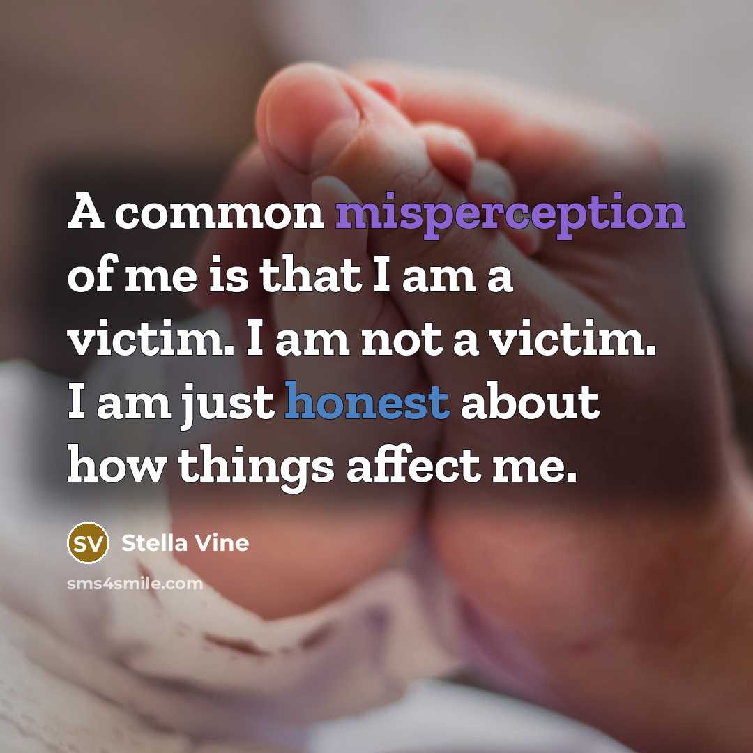 “A common misperception of me is that I am a victim. I am not a victim. I am just honest about how things affect me.” quote by Stella Vine