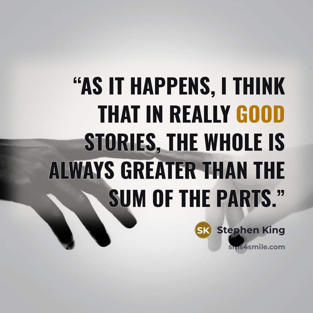 “As it happens, I think that in really good stories, the whole is always greater than the sum of the parts.” quote by Stephen King