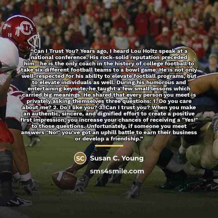 “Can I Trust You? Years ago, I heard Lou Holtz speak at a national conference. His rock-solid reputation preceded him—he is the only coach in the history of college football to take six different football teams to a bowl game. He is not only well-respected for his ability to elevate football…” quote by Susan C. Young
