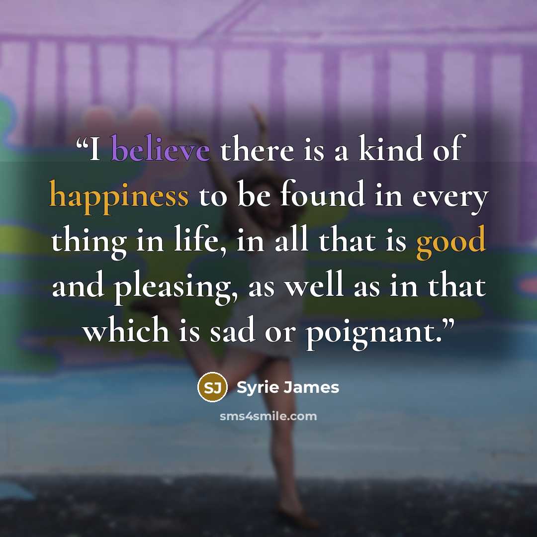 “I believe there is a kind of happiness to be found in every thing in life, in all that is good and pleasing, as well as in that which is sad or poignant.” quote by Syrie James