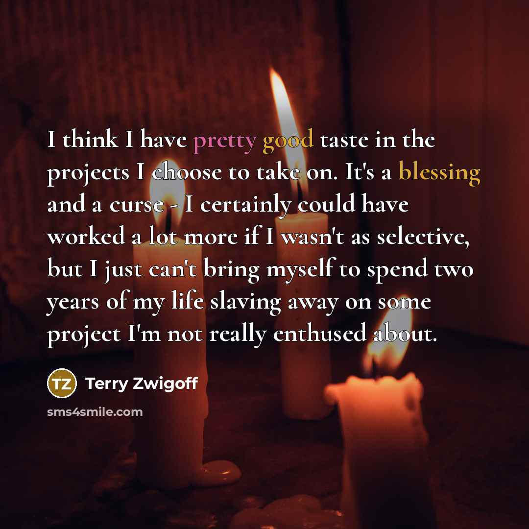 “I think I have pretty good taste in the projects I choose to take on. It's a blessing and a curse - I certainly could have worked a lot more if I wasn't as selective, but I just can't bring myself to spend two years of my life slaving away on some project I'm not really enthused about.” quote by Terry Zwigoff