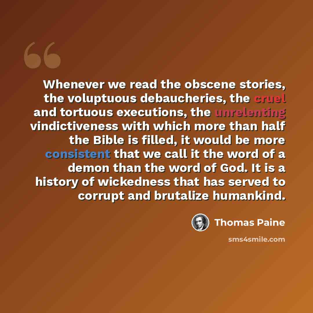 “Whenever we read the obscene stories, the voluptuous debaucheries, the cruel and tortuous executions, the unrelenting vindictiveness with which more than half the Bible is filled, it would be more consistent that we call it the word of a demon than the word of God. It is a history of wickedness…” quote by Thomas Paine
