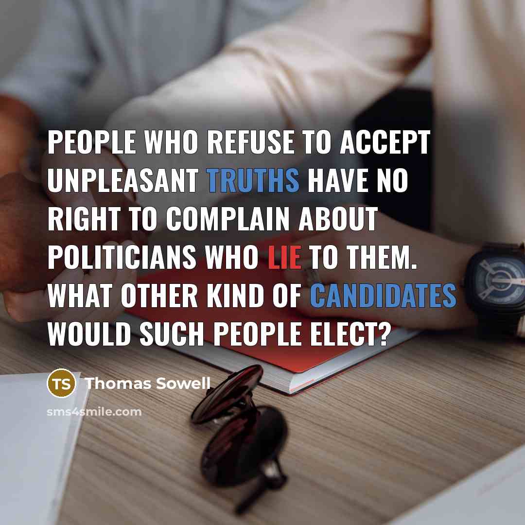 “People who refuse to accept unpleasant truths have no right to complain about politicians who lie to them. What other kind of candidates would such people elect?” quote by Thomas Sowell