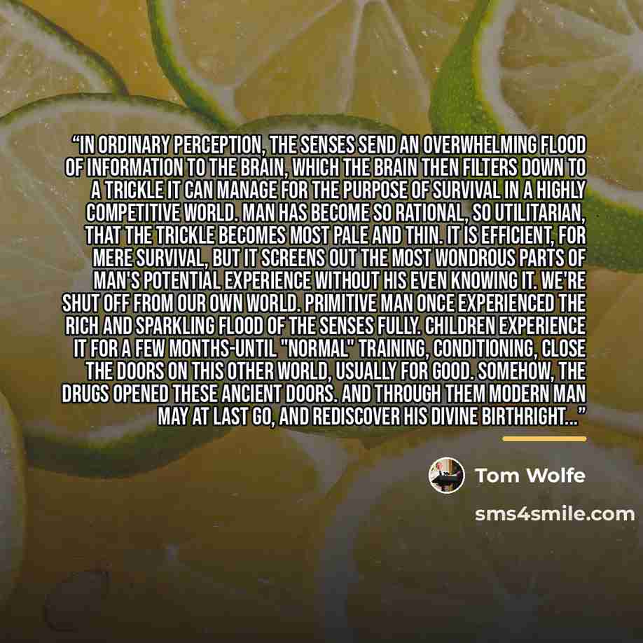 “In ordinary perception, the senses send an overwhelming flood of information to the brain, which the brain then filters down to a trickle it can manage for the purpose of survival in a highly competitive world. Man has become so rational, so utilitarian, that the trickle becomes most pale and…” quote by Tom Wolfe