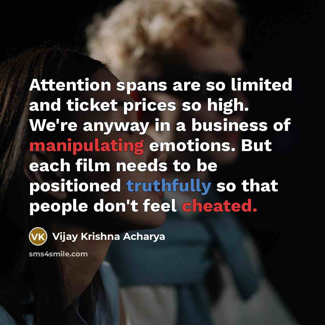 “Attention spans are so limited and ticket prices so high. We're anyway in a business of manipulating emotions. But each film needs to be positioned truthfully so that people don't feel cheated.” quote by Vijay Krishna Acharya