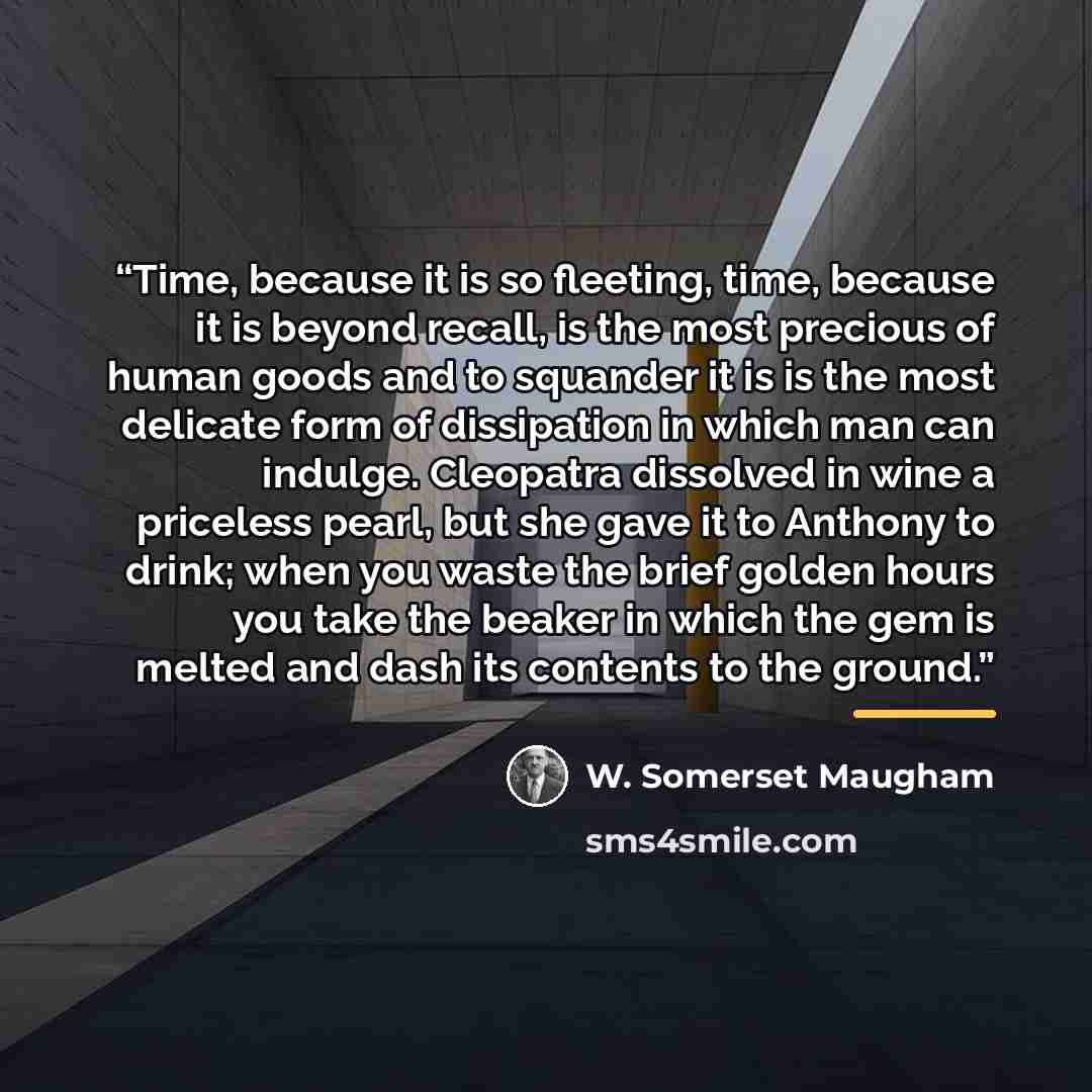 “Time, because it is so fleeting, time, because it is beyond recall, is the most precious of human goods and to squander it is is the most delicate form of dissipation in which man can indulge. Cleopatra dissolved in wine a priceless pearl, but she gave it to Anthony to drink; when you waste the…” quote by W. Somerset Maugham