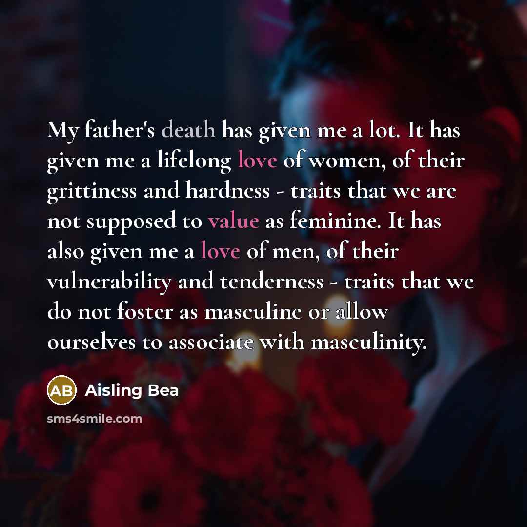 “My father's death has given me a lot. It has given me a lifelong love of women, of their grittiness and hardness - traits that we are not supposed to value as feminine. It has also given me a love of men, of their vulnerability and tenderness - traits that we do not foster as masculine or allow…” quote by Aisling Bea