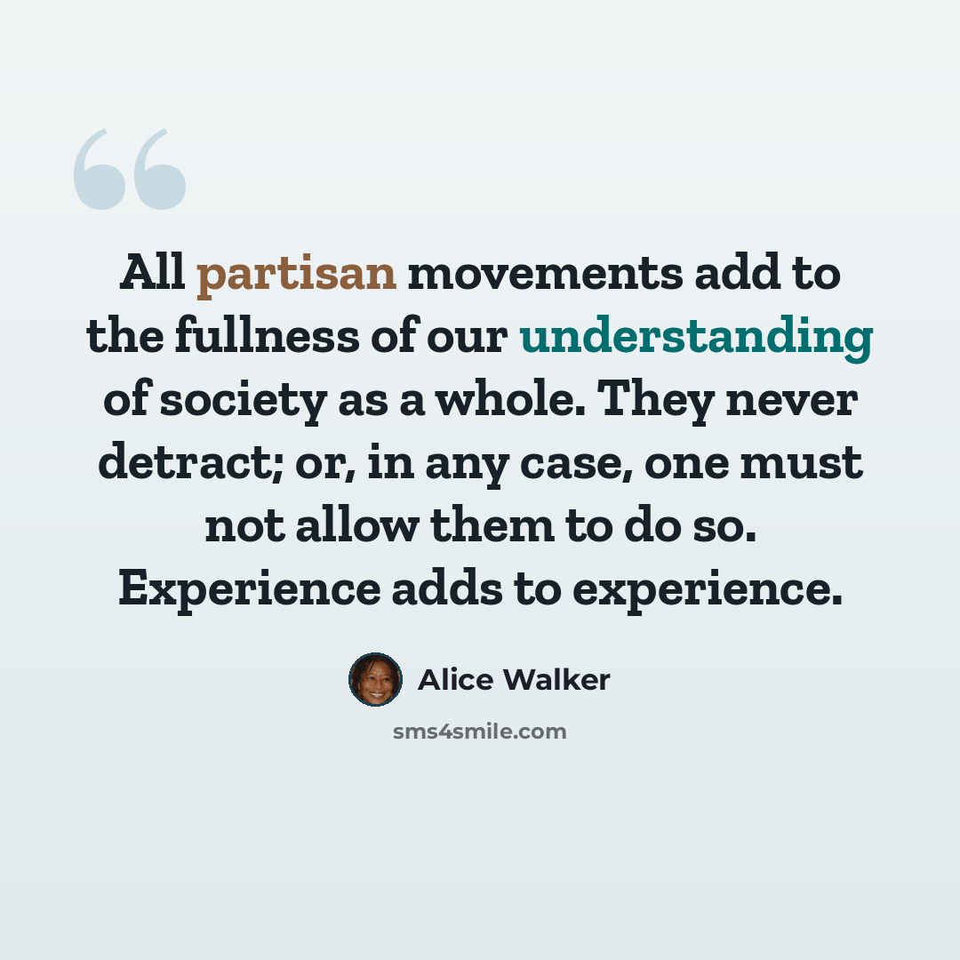 “All partisan movements add to the fullness of our understanding of society as a whole. They never detract; or, in any case, one must not allow them to do so. Experience adds to experience.” quote by Alice Walker