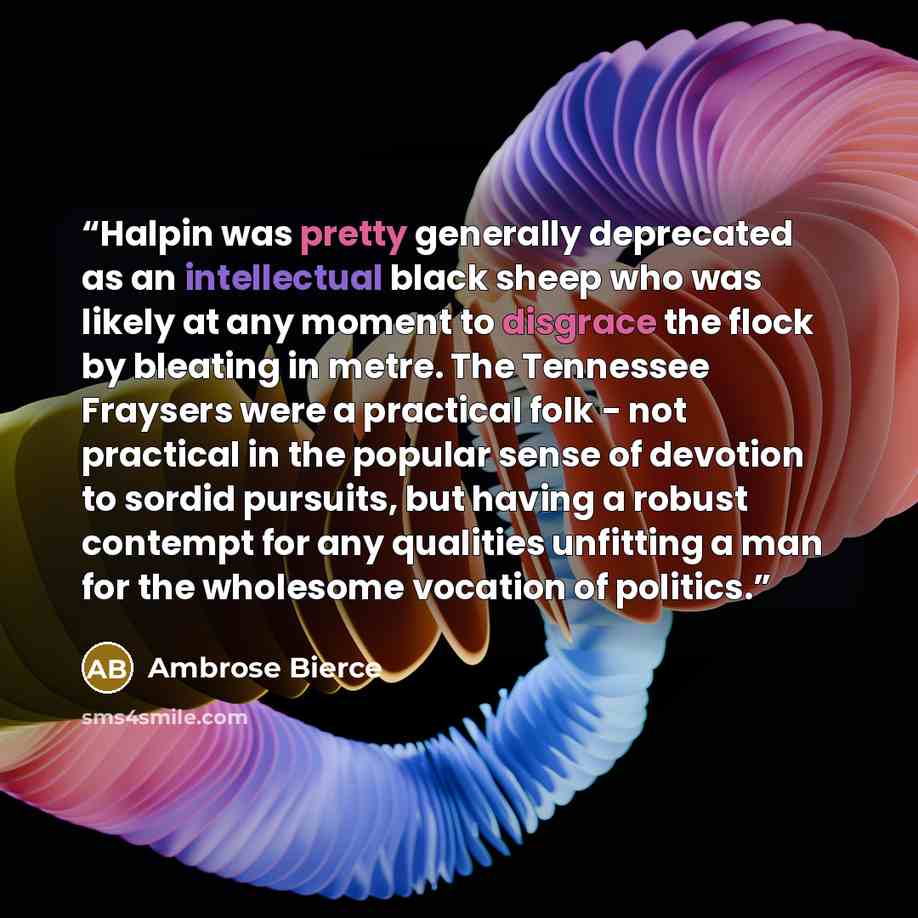 “Halpin was pretty generally deprecated as an intellectual black sheep who was likely at any moment to disgrace the flock by bleating in metre. The Tennessee Fraysers were a practical folk - not practical in the popular sense of devotion to sordid pursuits, but having a robust contempt for any…” quote by Ambrose Bierce