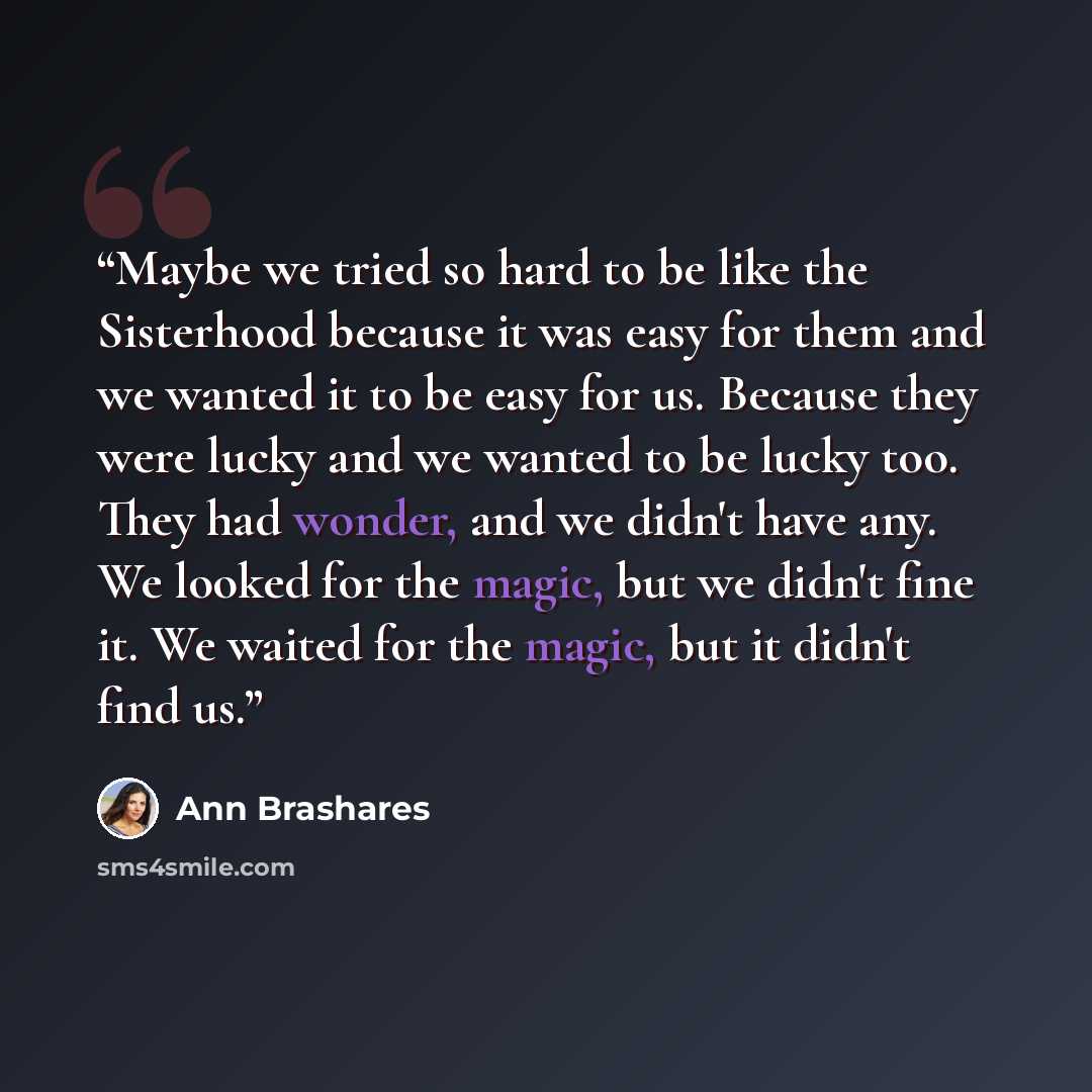 “Maybe we tried so hard to be like the Sisterhood because it was easy for them and we wanted it to be easy for us. Because they were lucky and we wanted to be lucky too. They had wonder, and we didn't have any. We looked for the magic, but we didn't fine it. We waited for the magic, but it didn't…” quote by Ann Brashares