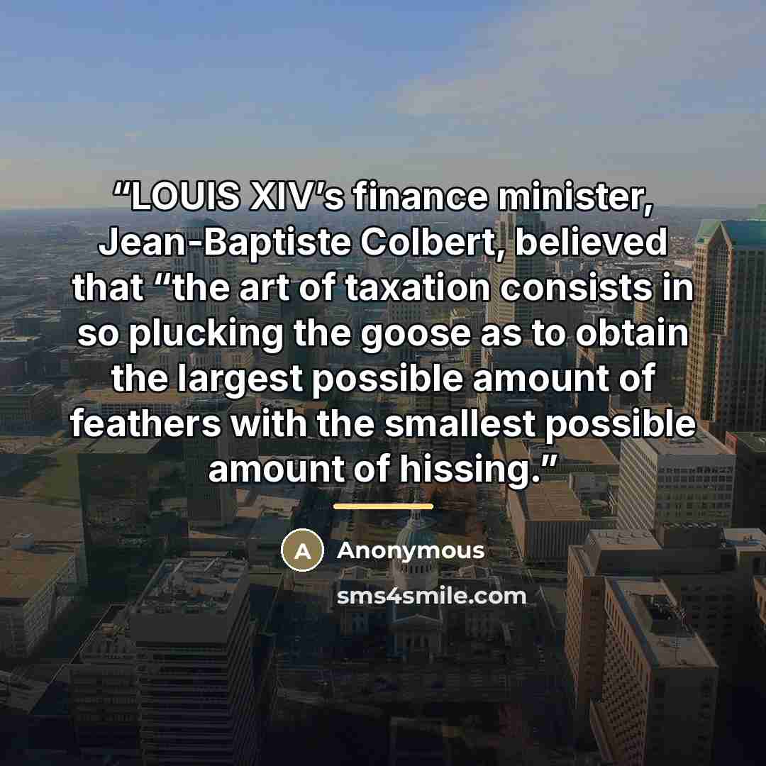 “LOUIS XIV’s finance minister, Jean-Baptiste Colbert, believed that “the art of taxation consists in so plucking the goose as to obtain the largest possible amount of feathers with the smallest possible amount of hissing.” quote by Anonymous
