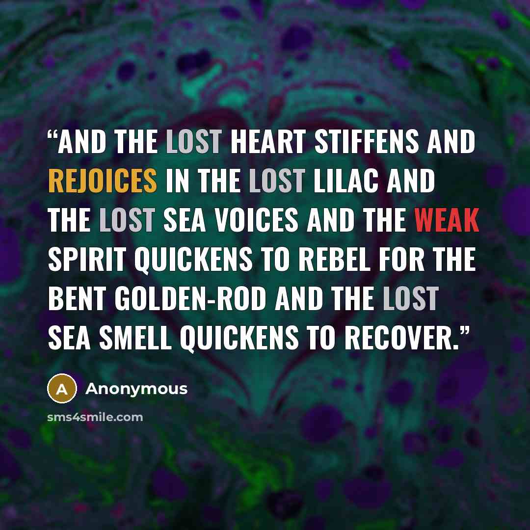 “And the lost heart stiffens and rejoices in the lost lilac and the lost sea voices and the weak spirit quickens to rebel for the bent golden-rod and the lost sea smell quickens to recover.” quote by Anonymous