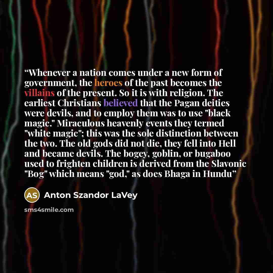 “Whenever a nation comes under a new form of government, the heroes of the past becomes the villains of the present. So it is with religion. The earliest Christians believed that the Pagan deities were devils, and to employ them was to use "black magic." Miraculous heavenly events they termed…” quote by Anton Szandor LaVey