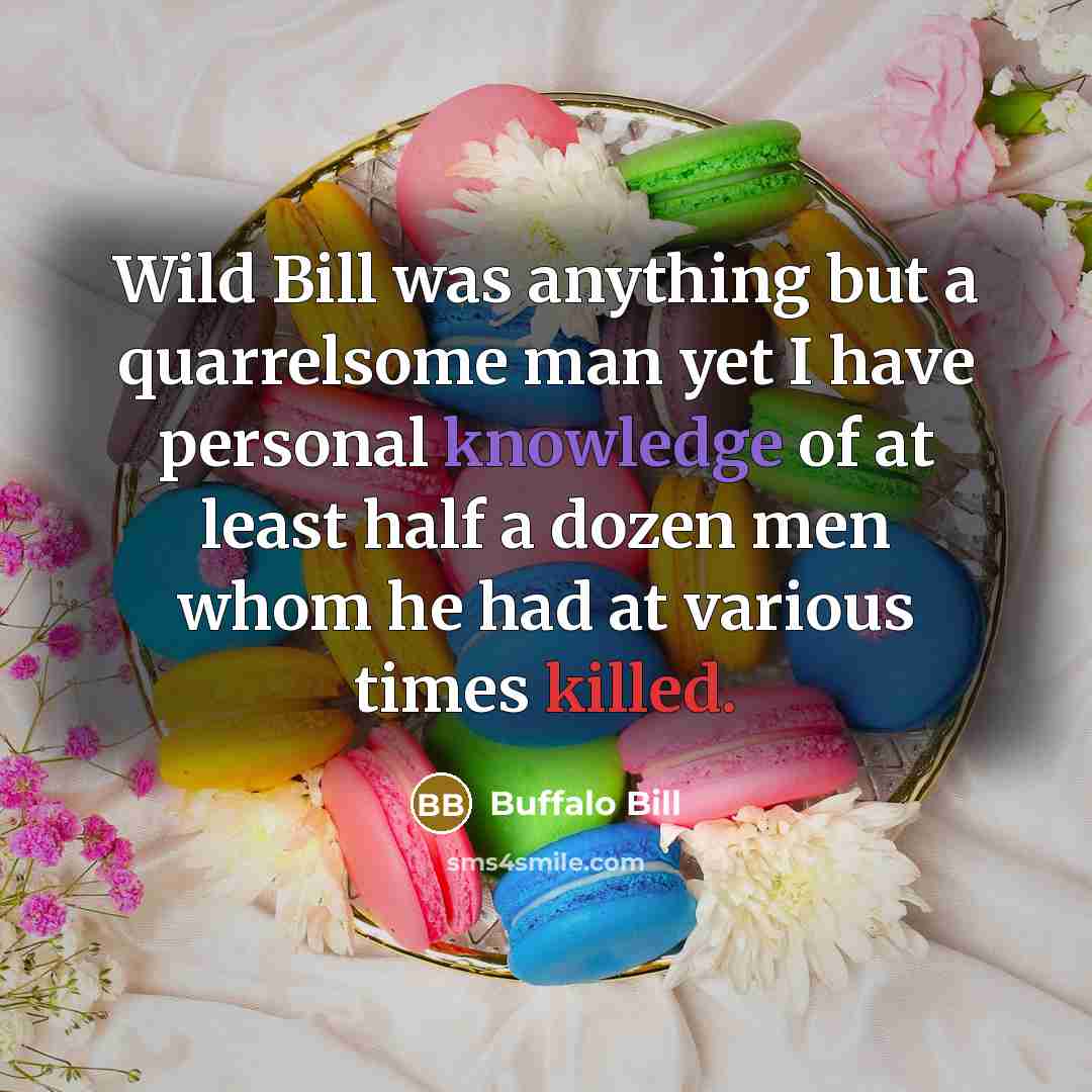 “Wild Bill was anything but a quarrelsome man yet I have personal knowledge of at least half a dozen men whom he had at various times killed.” quote by Buffalo Bill