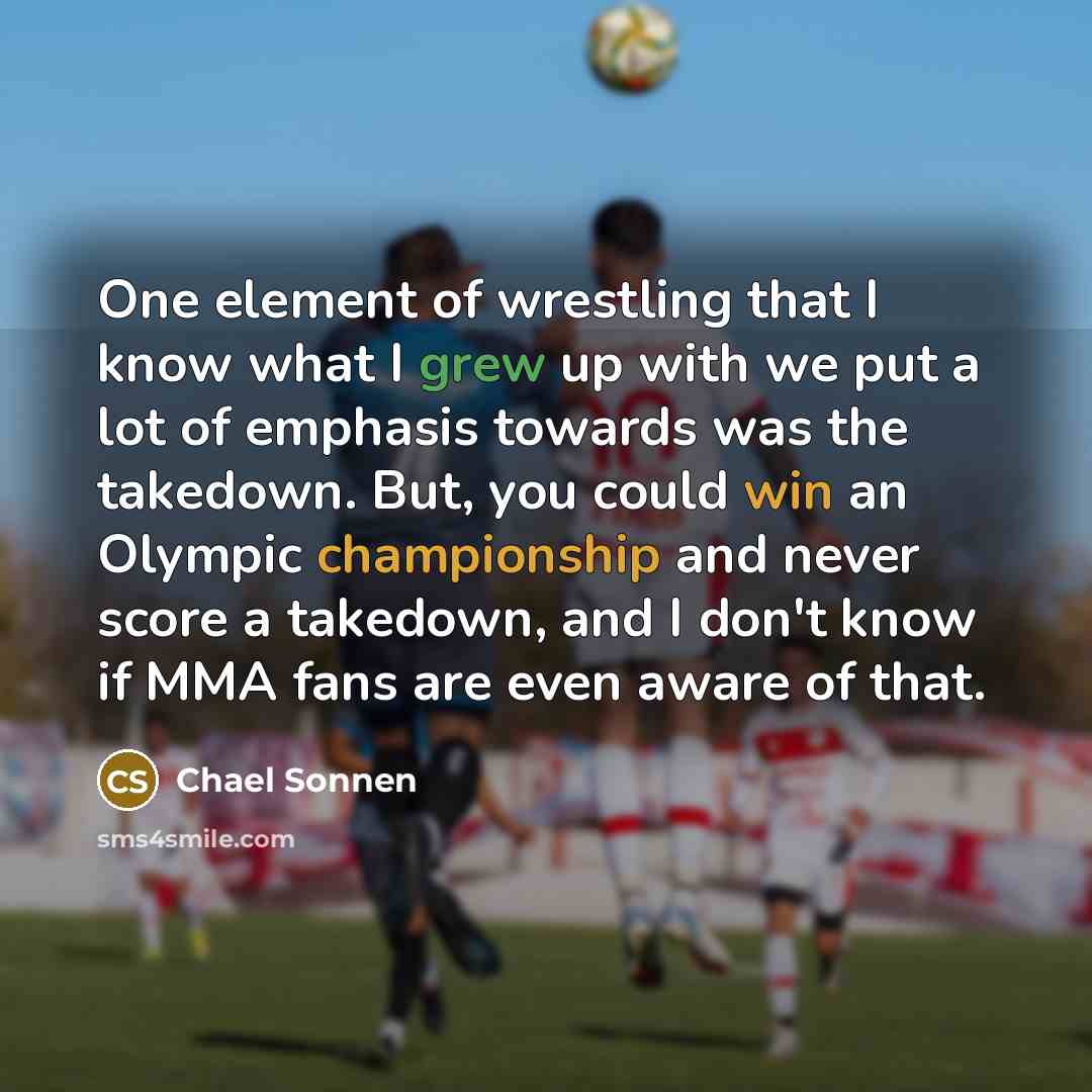 “One element of wrestling that I know what I grew up with we put a lot of emphasis towards was the takedown. But, you could win an Olympic championship and never score a takedown, and I don't know if MMA fans are even aware of that.” quote by Chael Sonnen