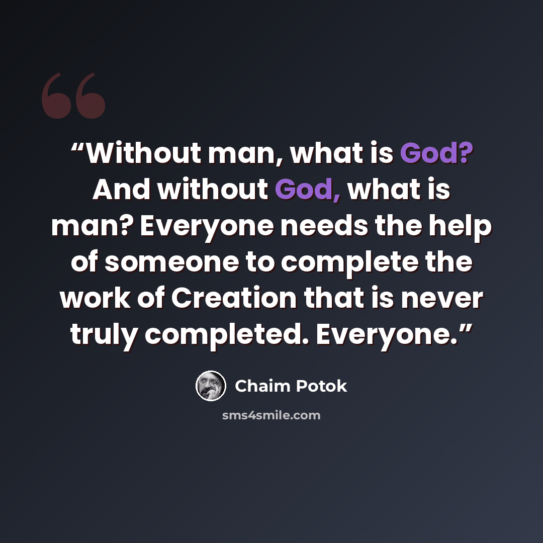 “Without man, what is God? And without God, what is man? Everyone needs the help of someone to complete the work of Creation that is never truly completed. Everyone.” quote by Chaim Potok
