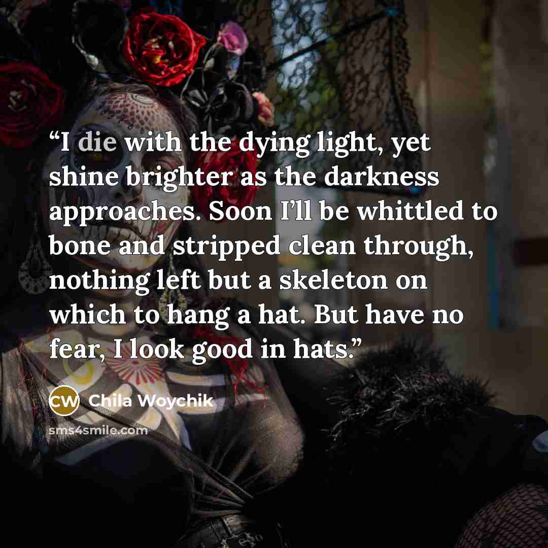 “I die with the dying light, yet shine brighter as the darkness approaches. Soon I’ll be whittled to bone and stripped clean through, nothing left but a skeleton on which to hang a hat. But have no fear, I look good in hats.” quote by Chila Woychik