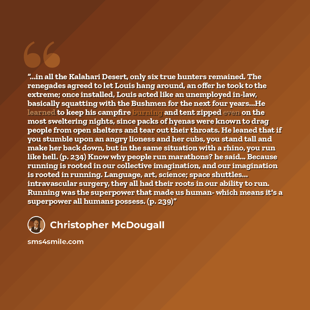 “...in all the Kalahari Desert, only six true hunters remained. The renegades agreed to let Louis hang around, an offer he took to the extreme; once installed, Louis acted like an unemployed in-law, basically squatting with the Bushmen for the next four years...He learned to keep his campfire…” quote by Christopher McDougall