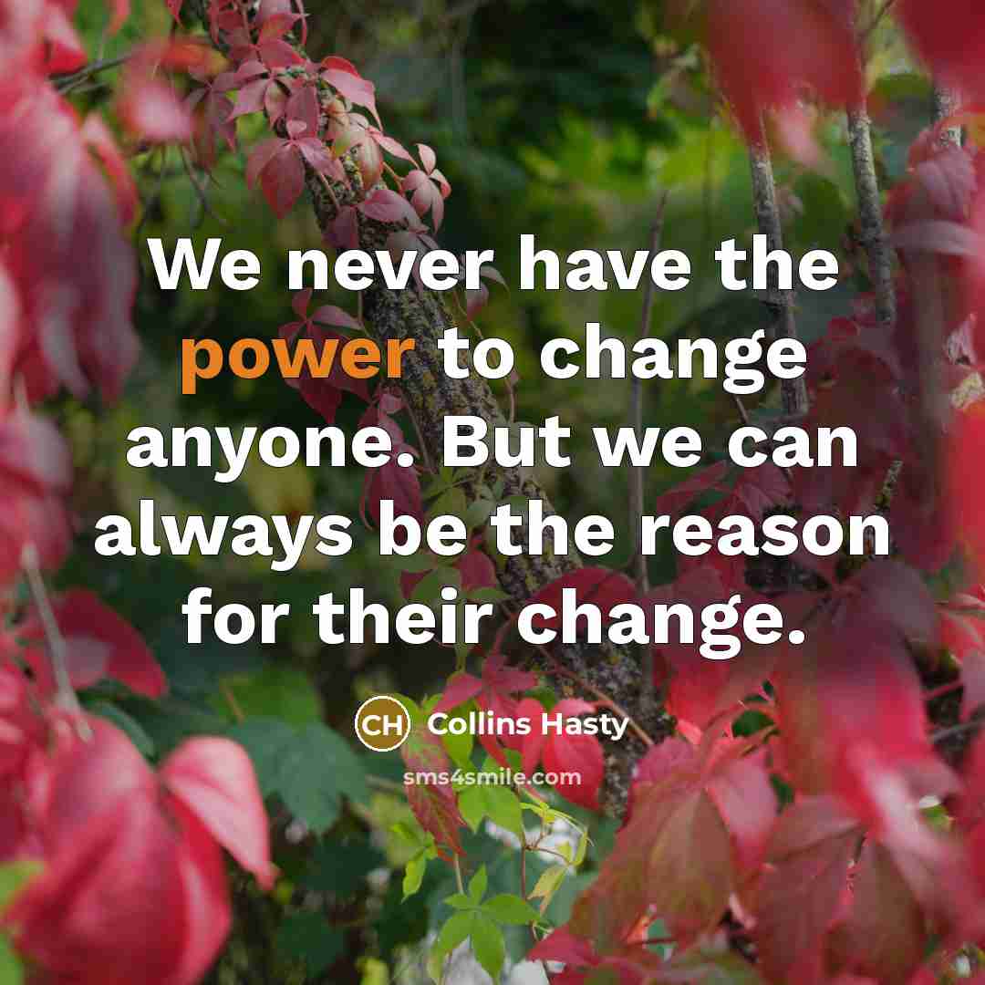 “We never have the power to change anyone. But we can always be the reason for their change.” quote by Collins Hasty