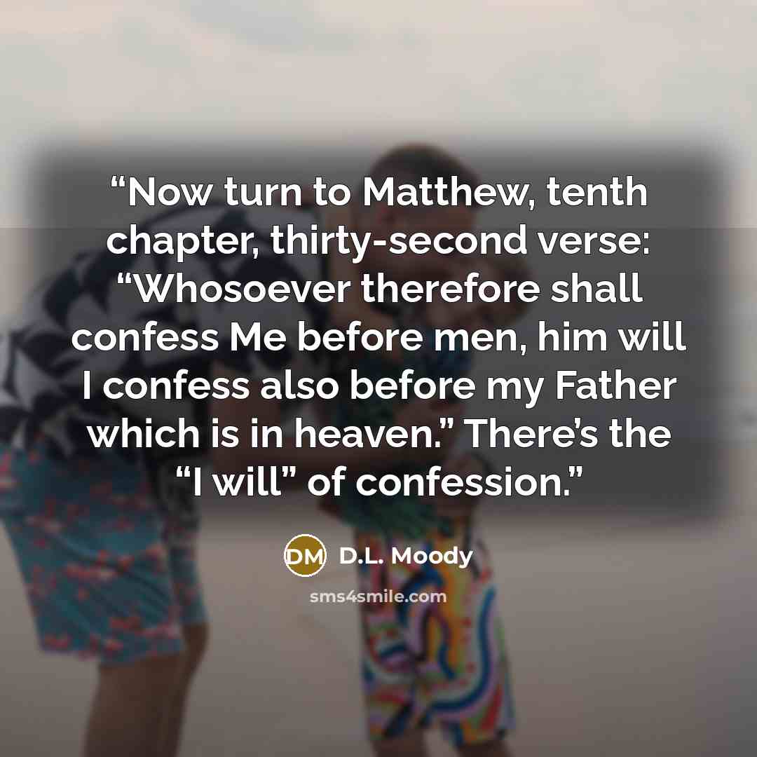 “Now turn to Matthew, tenth chapter, thirty-second verse: “Whosoever therefore shall confess Me before men, him will I confess also before my Father which is in heaven.” There’s the “I will” of confession.” quote by D.L. Moody
