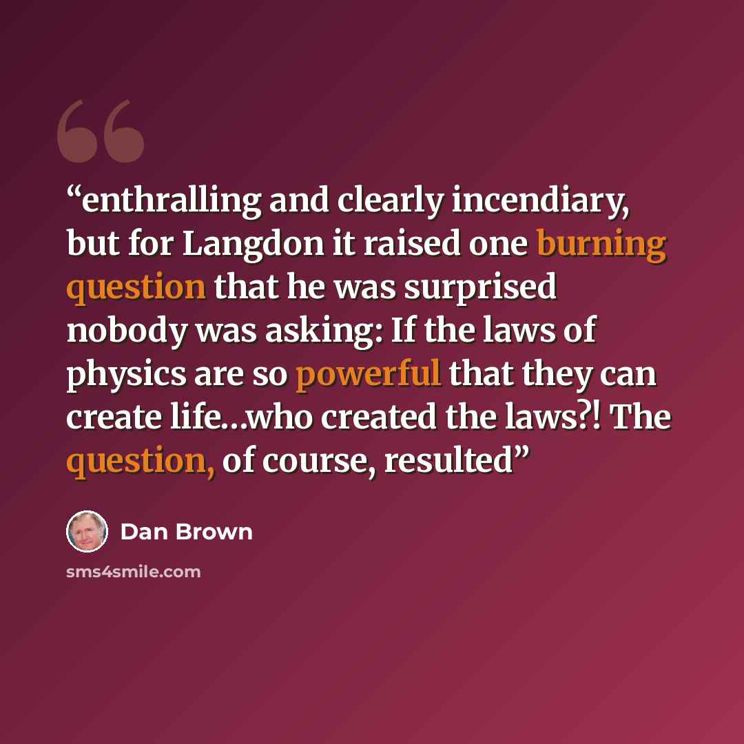 “enthralling and clearly incendiary, but for Langdon it raised one burning question that he was surprised nobody was asking: If the laws of physics are so powerful that they can create life…who created the laws?! The question, of course, resulted” quote by Dan Brown