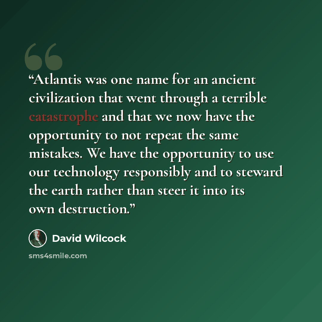“Atlantis was one name for an ancient civilization that went through a terrible catastrophe and that we now have the opportunity to not repeat the same mistakes. We have the opportunity to use our technology responsibly and to steward the earth rather than steer it into its own destruction.” quote by David Wilcock
