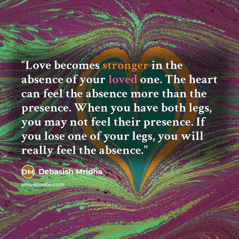 “Love becomes stronger in the absence of your loved one. The heart can feel the absence more than the presence. When you have both legs, you may not feel their presence. If you lose one of your legs, you will really feel the absence.” quote by Debasish Mridha