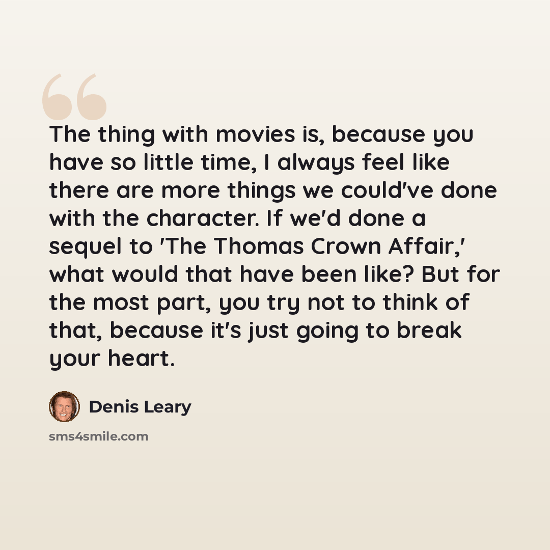 “The thing with movies is, because you have so little time, I always feel like there are more things we could've done with the character. If we'd done a sequel to 'The Thomas Crown Affair,' what would that have been like? But for the most part, you try not to think of that, because it's just going…” quote by Denis Leary