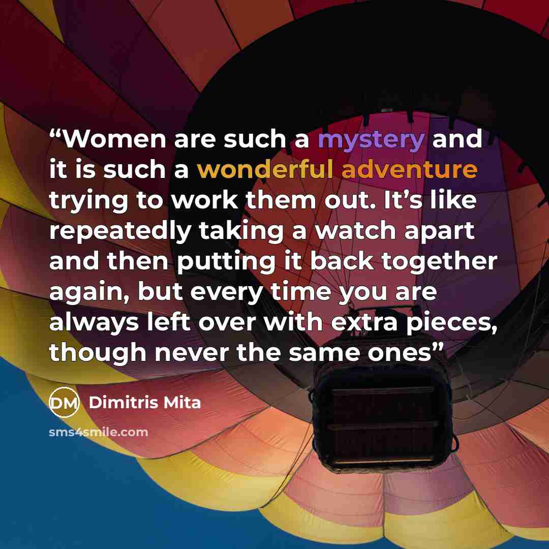 “Women are such a mystery and it is such a wonderful adventure trying to work them out. It’s like repeatedly taking a watch apart and then putting it back together again, but every time you are always left over with extra pieces, though never the same ones” quote by Dimitris Mita