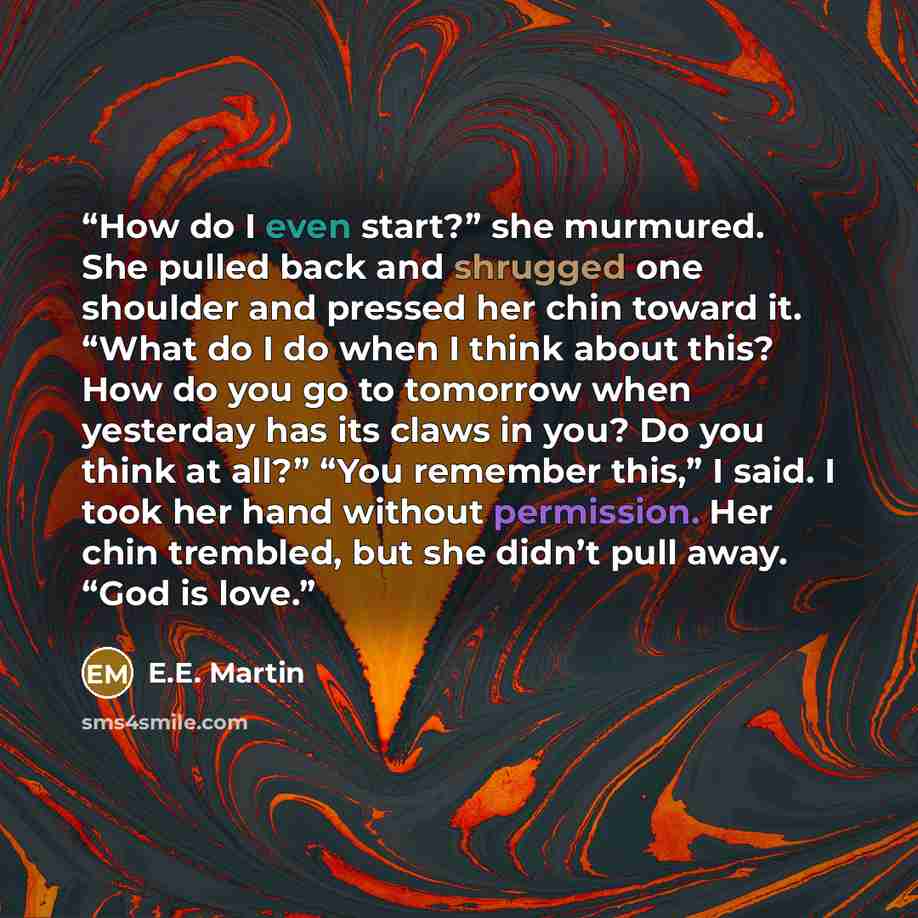 “How do I even start?” she murmured. She pulled back and shrugged one shoulder and pressed her chin toward it. “What do I do when I think about this? How do you go to tomorrow when yesterday has its claws in you? Do you think at all?” “You remember this,” I said. I took her hand without permission…” quote by E.E. Martin