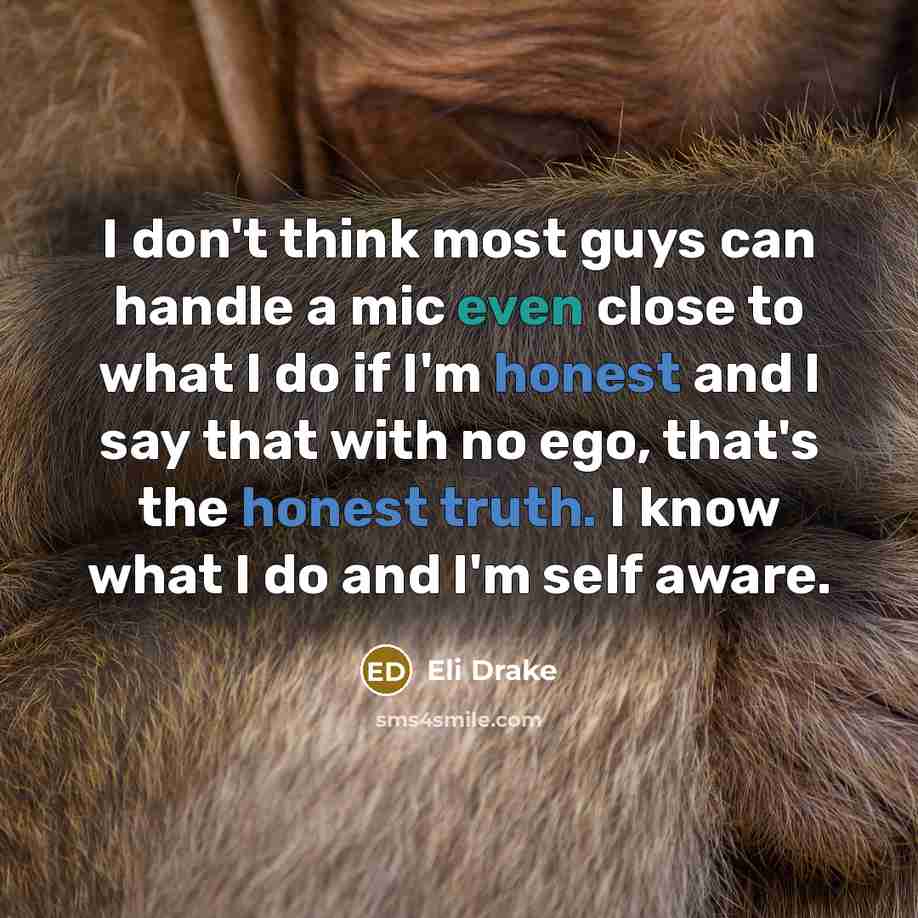 “I don't think most guys can handle a mic even close to what I do if I'm honest and I say that with no ego, that's the honest truth. I know what I do and I'm self aware.” quote by Eli Drake