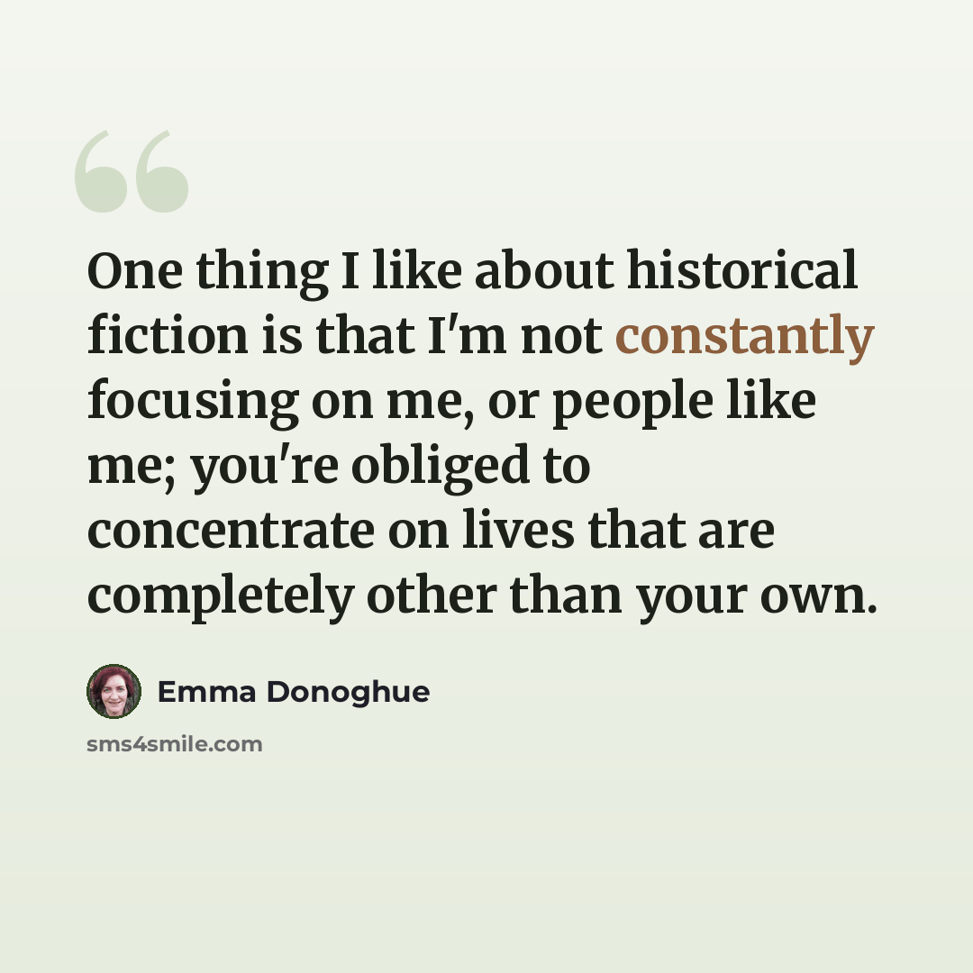 “One thing I like about historical fiction is that I'm not constantly focusing on me, or people like me; you're obliged to concentrate on lives that are completely other than your own.” quote by Emma Donoghue