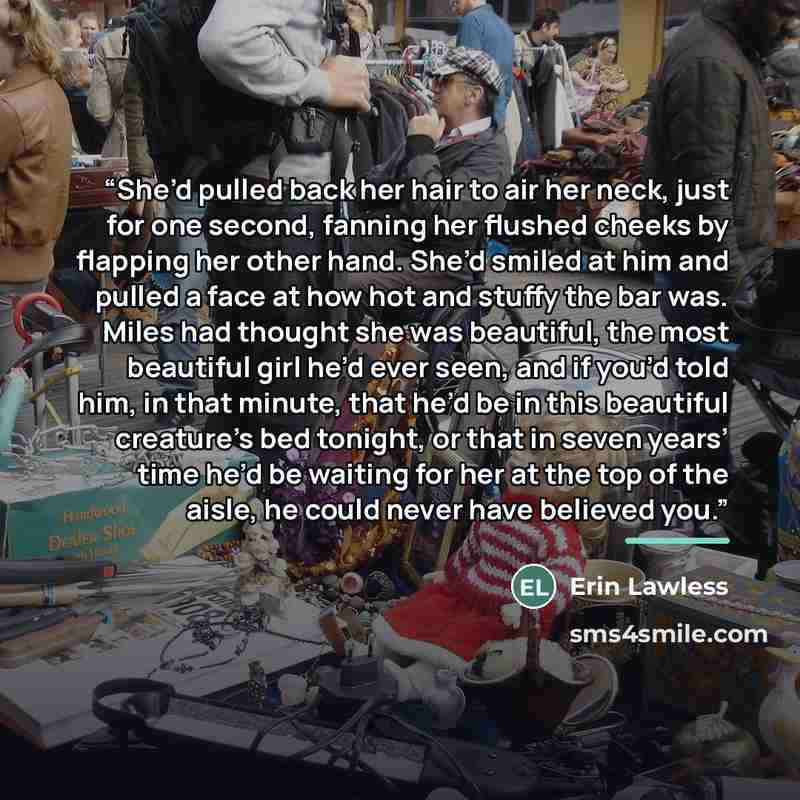 “She’d pulled back her hair to air her neck, just for one second, fanning her flushed cheeks by flapping her other hand. She’d smiled at him and pulled a face at how hot and stuffy the bar was. Miles had thought she was beautiful, the most beautiful girl he’d ever seen, and if you’d told him, in…” quote by Erin Lawless