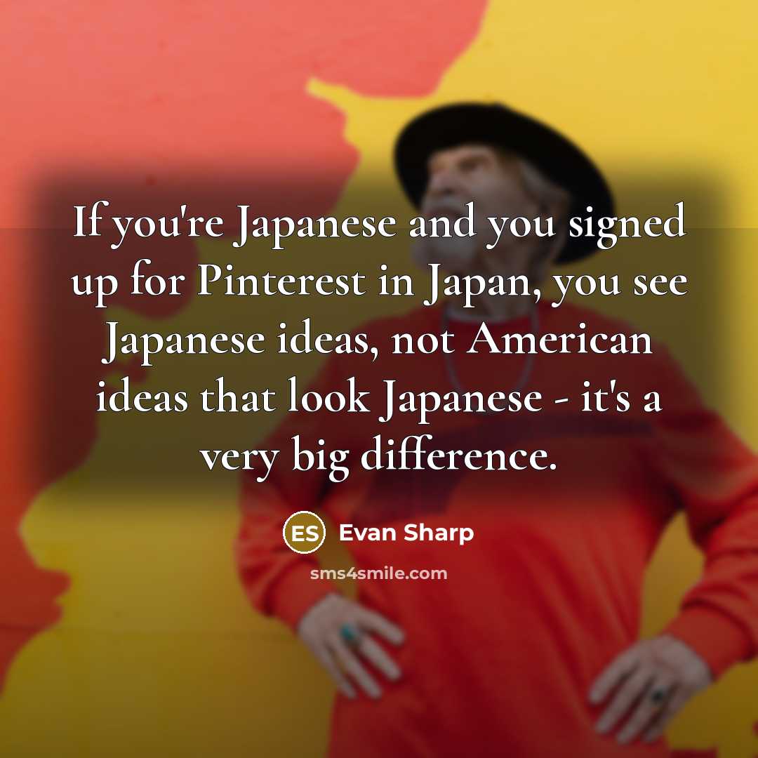 “If you're Japanese and you signed up for Pinterest in Japan, you see Japanese ideas, not American ideas that look Japanese - it's a very big difference.” quote by Evan Sharp