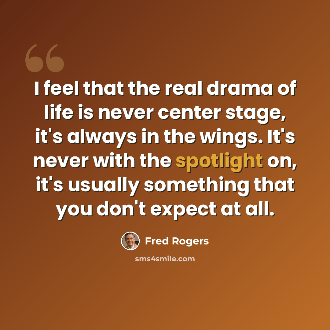 “I feel that the real drama of life is never center stage, it's always in the wings. It's never with the spotlight on, it's usually something that you don't expect at all.” quote by Fred Rogers