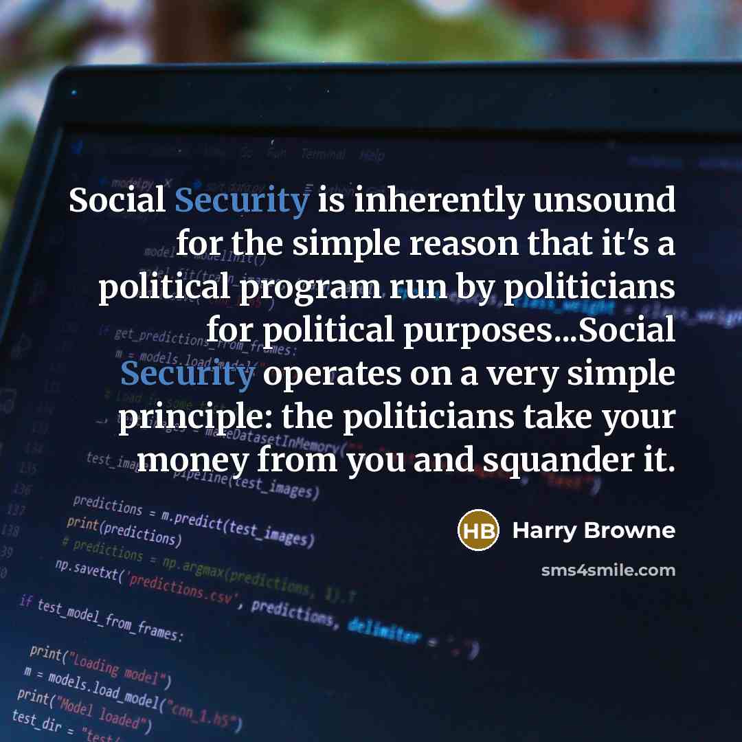“Social Security is inherently unsound for the simple reason that it's a political program run by politicians for political purposes...Social Security operates on a very simple principle: the politicians take your money from you and squander it.” quote by Harry Browne