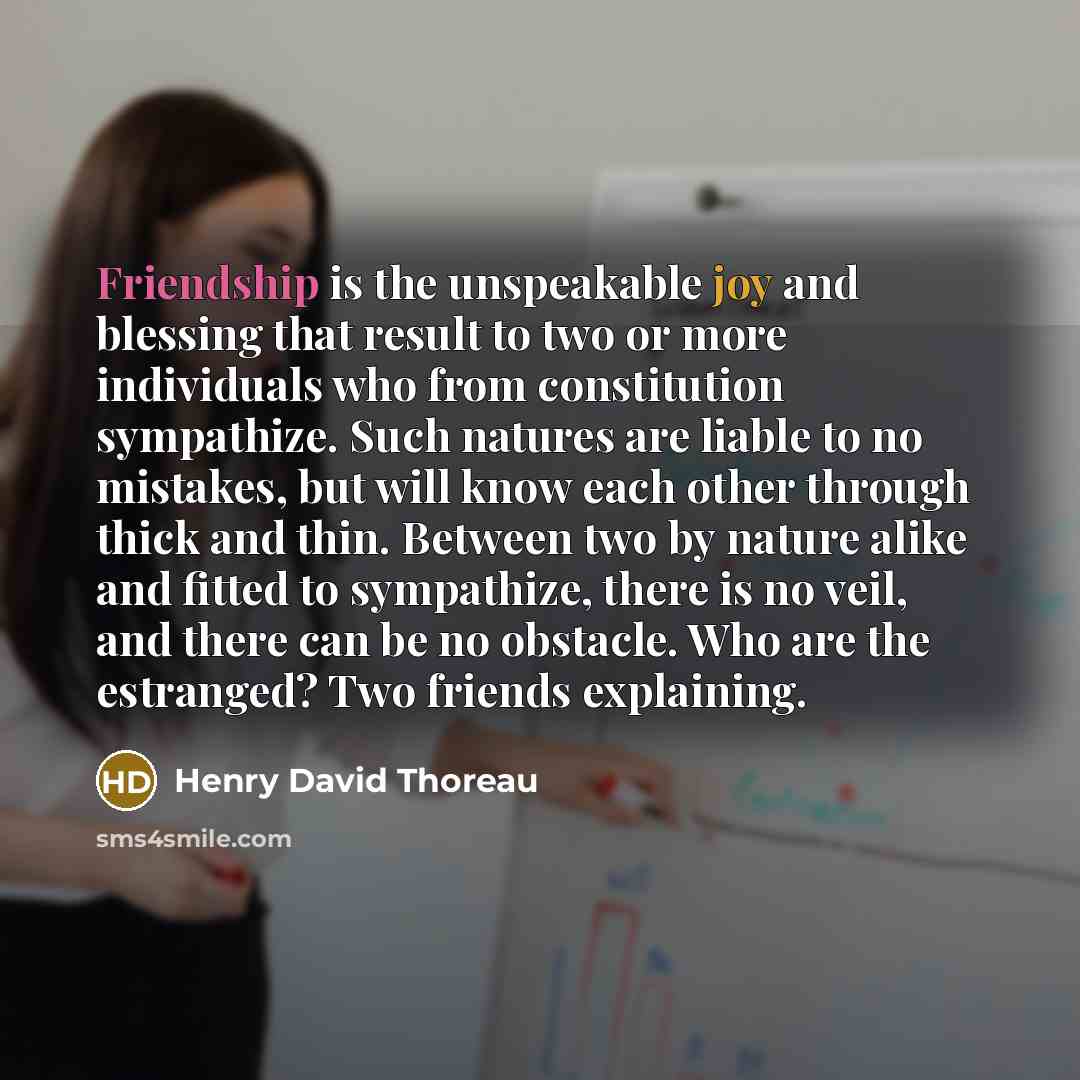 “Friendship is the unspeakable joy and blessing that result to two or more individuals who from constitution sympathize. Such natures are liable to no mistakes, but will know each other through thick and thin. Between two by nature alike and fitted to sympathize, there is no veil, and there can be…” quote by Henry David Thoreau
