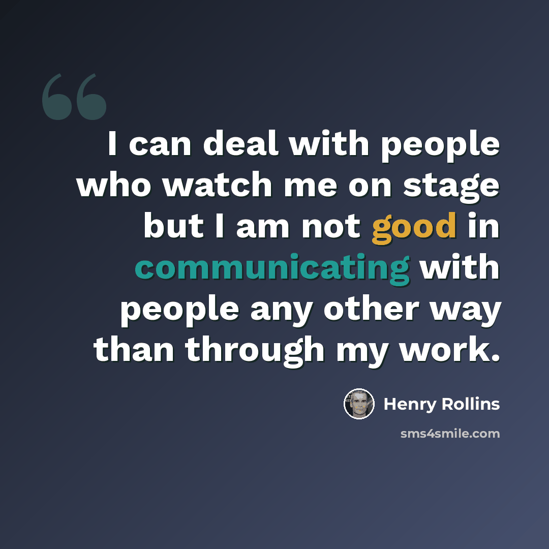 “I can deal with people who watch me on stage but I am not good in communicating with people any other way than through my work.” quote by Henry Rollins