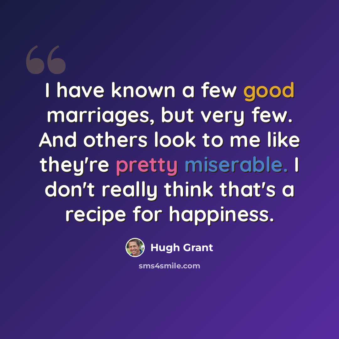 “I have known a few good marriages, but very few. And others look to me like they're pretty miserable. I don't really think that's a recipe for happiness.” quote by Hugh Grant