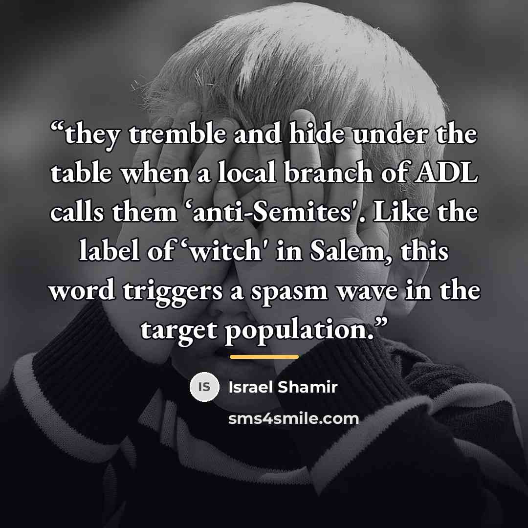 “they tremble and hide under the table when a local branch of ADL calls them ‘anti-Semites'. Like the label of ‘witch' in Salem, this word triggers a spasm wave in the target population.” quote by Israel Shamir