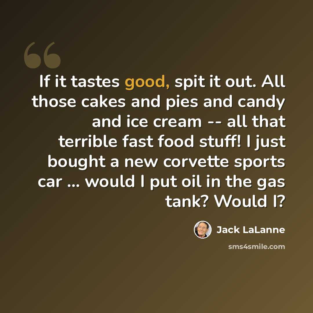 “If it tastes good, spit it out. All those cakes and pies and candy and ice cream -- all that terrible fast food stuff! I just bought a new corvette sports car ... would I put oil in the gas tank? Would I?” quote by Jack LaLanne