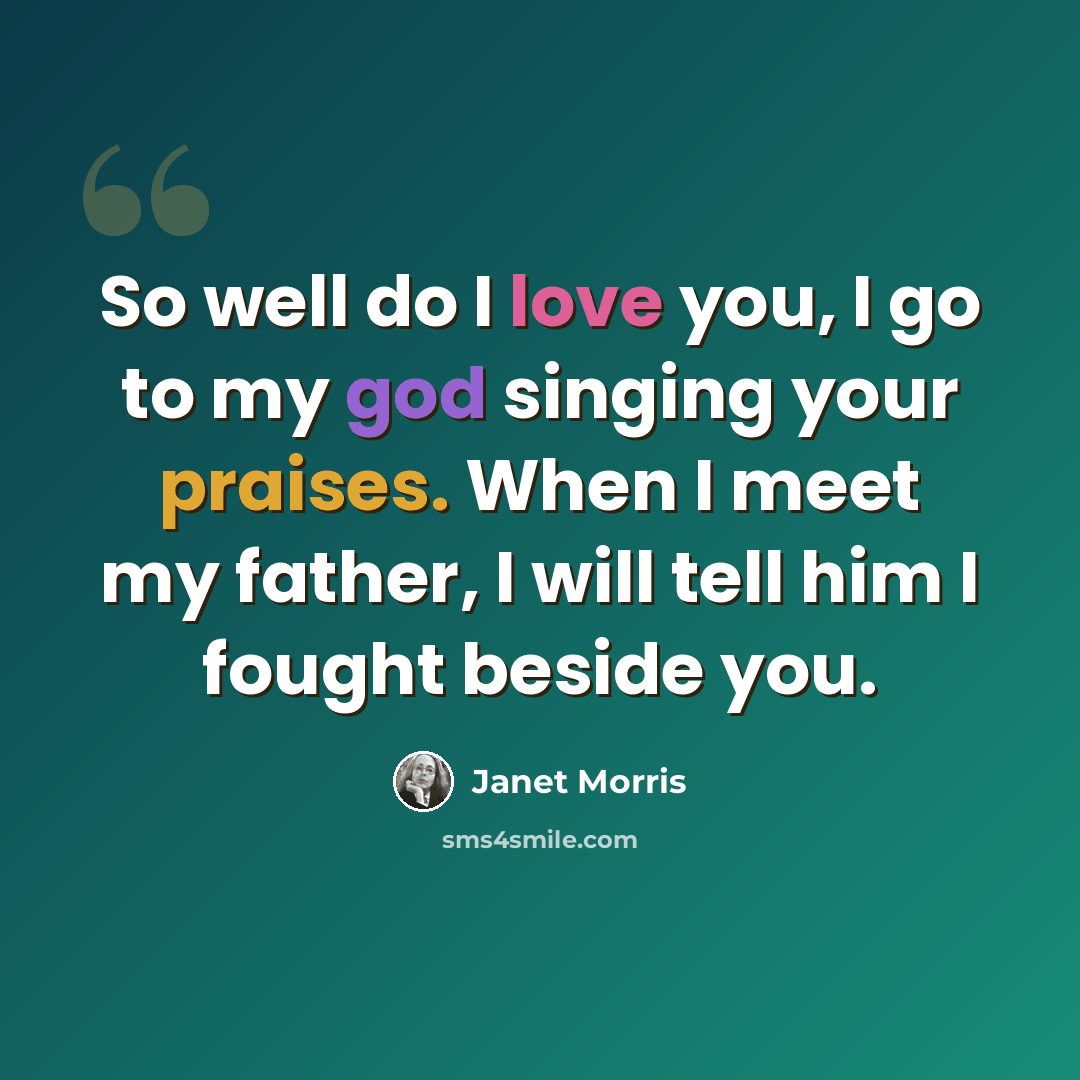 “So well do I love you, I go to my god singing your praises. When I meet my father, I will tell him I fought beside you.” quote by Janet Morris